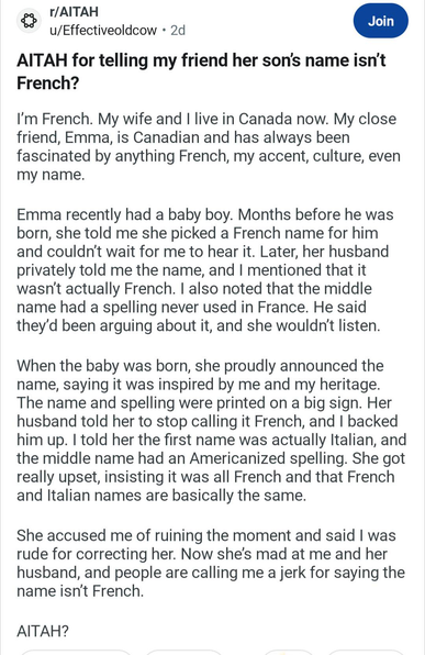 A Reddit post on r/AITAH titled "AITAH (Am I the asshole) for telling my friend her son's name isn't French?", which reads:

I'm French. My wife and I live in Canada now. My close friend, Emma, is Canadian and has always been fascinated by anything French, my accent, culture, even my name.

Emma recently had a baby boy. Months before he was born, she told me she picked a French name for him and couldn't wait for me to hear it. Later, her husband privately told me the name, and I mentioned that it wasn't actually French. I also noted that the middle name had a spelling never used in France. He said they'd be arguing about it, and she wouldn't listen.

When the baby was born, she proudly announced the name, saying it was inspired by me and my heritage. The name and spelling were printed on a big sign. Her husband told her to stop calling it French, and I backed him up. I told her the first name was actually Italian, and the middle name had an Americanized spelling. She got really upset, insisting it was all French and that French and Italian names are basically the same.

She accused me of ruining the moment and said I was rude for correcting her. Now she's mad at me and her husband, and people are calling me a jerk for saying the name isn't French.

AITAH? (Am I the asshole?)