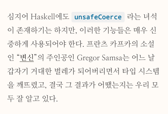 "심지어 Haskell에도 unsafeCoerce 라는 녀석이 존재하기는 하지만, 이러한 기능들은 매우 신중하게 사용되어야 한다. 프란츠 카프카의 소설인 “변신”의 주인공인 Gregor Samsa는 어느 날 갑자기 거대한 벌레가 되어버리면서 타입 시스템을 깨뜨렸고, 결국 그 결과가 어땠는지는 우리 모두 잘 알고 있다."